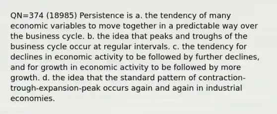 QN=374 (18985) Persistence is a. the tendency of many economic variables to move together in a predictable way over the business cycle. b. the idea that peaks and troughs of the business cycle occur at regular intervals. c. the tendency for declines in economic activity to be followed by further declines, and for growth in economic activity to be followed by more growth. d. the idea that the standard pattern of contraction-trough-expansion-peak occurs again and again in industrial economies.