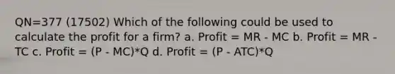 QN=377 (17502) Which of the following could be used to calculate the profit for a firm? a. Profit = MR - MC b. Profit = MR - TC c. Profit = (P - MC)*Q d. Profit = (P - ATC)*Q