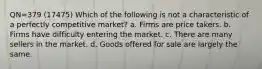 QN=379 (17475) Which of the following is not a characteristic of a perfectly competitive market? a. Firms are price takers. b. Firms have difficulty entering the market. c. There are many sellers in the market. d. Goods offered for sale are largely the same.