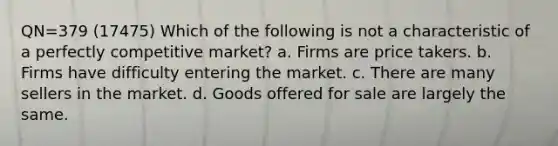 QN=379 (17475) Which of the following is not a characteristic of a perfectly competitive market? a. Firms are price takers. b. Firms have difficulty entering the market. c. There are many sellers in the market. d. Goods offered for sale are largely the same.