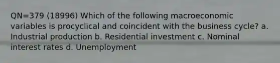 QN=379 (18996) Which of the following macroeconomic variables is procyclical and coincident with the business cycle? a. Industrial production b. Residential investment c. Nominal interest rates d. Unemployment