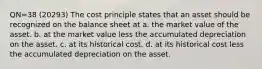 QN=38 (20293) The cost principle states that an asset should be recognized on the balance sheet at a. the market value of the asset. b. at the market value less the accumulated depreciation on the asset. c. at its historical cost. d. at its historical cost less the accumulated depreciation on the asset.