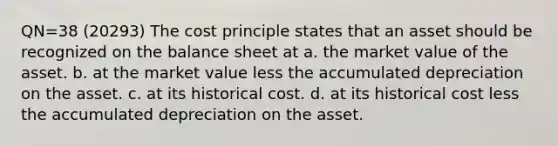 QN=38 (20293) The cost principle states that an asset should be recognized on the balance sheet at a. the market value of the asset. b. at the market value less the accumulated depreciation on the asset. c. at its historical cost. d. at its historical cost less the accumulated depreciation on the asset.