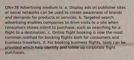 QN=38 Advertising medium is: a. Display ads on publisher sites or social networks can be used to create awareness of brands and demands for products or services. b. Targeted search advertising enables companies to drive visits to a site when consumers shows intent to purchase, such as searching for a flight to a destination. c. Online flight booking is now the most common method for booking flights both for consumers and business travellers. d. For booking business flights, tools can be provided which help identify and follow up corporate flight purchases.