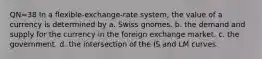 QN=38 In a flexible-exchange-rate system, the value of a currency is determined by a. Swiss gnomes. b. the demand and supply for the currency in the foreign exchange market. c. the government. d. the intersection of the IS and LM curves.