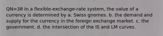 QN=38 In a flexible-exchange-rate system, the value of a currency is determined by a. Swiss gnomes. b. the demand and supply for the currency in the foreign exchange market. c. the government. d. the intersection of the IS and LM curves.