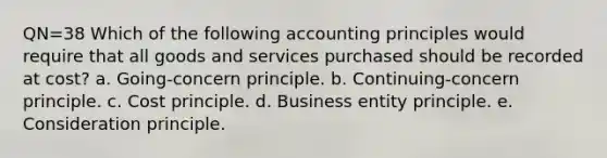 QN=38 Which of the following accounting principles would require that all goods and services purchased should be recorded at cost? a. Going-concern principle. b. Continuing-concern principle. c. Cost principle. d. Business entity principle. e. Consideration principle.