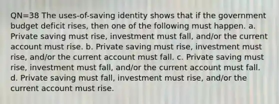 QN=38 The uses-of-saving identity shows that if the government budget deficit rises, then one of the following must happen. a. Private saving must rise, investment must fall, and/or the current account must rise. b. Private saving must rise, investment must rise, and/or the current account must fall. c. Private saving must rise, investment must fall, and/or the current account must fall. d. Private saving must fall, investment must rise, and/or the current account must rise.