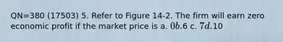 QN=380 (17503) 5. Refer to Figure 14-2. The firm will earn zero economic profit if the market price is a. 0 b.6 c. 7 d.10