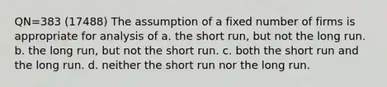 QN=383 (17488) The assumption of a fixed number of firms is appropriate for analysis of a. the short run, but not the long run. b. the long run, but not the short run. c. both the short run and the long run. d. neither the short run nor the long run.