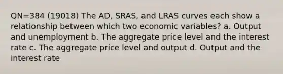 QN=384 (19018) The AD, SRAS, and LRAS curves each show a relationship between which two economic variables? a. Output and unemployment b. The aggregate price level and the interest rate c. The aggregate price level and output d. Output and the interest rate