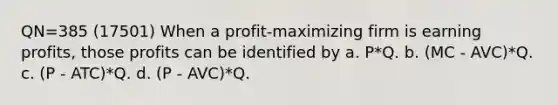 QN=385 (17501) When a profit-maximizing firm is earning profits, those profits can be identified by a. P*Q. b. (MC - AVC)*Q. c. (P - ATC)*Q. d. (P - AVC)*Q.