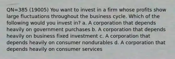 QN=385 (19005) You want to invest in a firm whose profits show large fluctuations throughout the business cycle. Which of the following would you invest in? a. A corporation that depends heavily on government purchases b. A corporation that depends heavily on business fixed investment c. A corporation that depends heavily on consumer nondurables d. A corporation that depends heavily on consumer services