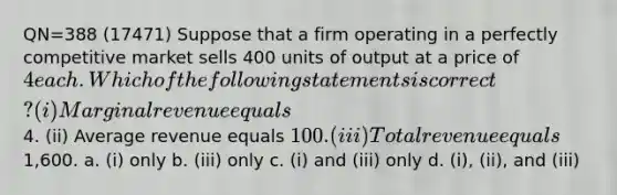 QN=388 (17471) Suppose that a firm operating in a perfectly competitive market sells 400 units of output at a price of 4 each. Which of the following statements is correct? (i) Marginal revenue equals4. (ii) Average revenue equals 100. (iii) Total revenue equals1,600. a. (i) only b. (iii) only c. (i) and (iii) only d. (i), (ii), and (iii)