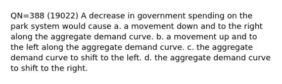 QN=388 (19022) A decrease in government spending on the park system would cause a. a movement down and to the right along the aggregate demand curve. b. a movement up and to the left along the aggregate demand curve. c. the aggregate demand curve to shift to the left. d. the aggregate demand curve to shift to the right.