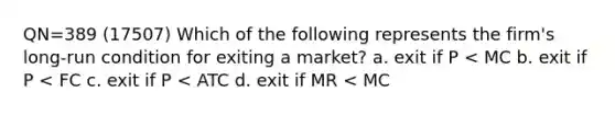 QN=389 (17507) Which of the following represents the firm's long-run condition for exiting a market? a. exit if P < MC b. exit if P < FC c. exit if P < ATC d. exit if MR < MC