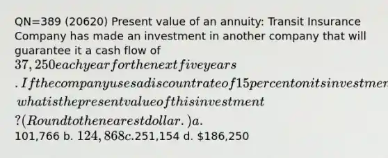 QN=389 (20620) Present value of an annuity: Transit Insurance Company has made an investment in another company that will guarantee it a cash flow of 37,250 each year for the next five years. If the company uses a discount rate of 15 percent on its investments, what is the present value of this investment? (Round to the nearest dollar.) a.101,766 b. 124,868 c.251,154 d. 186,250