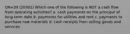 QN=39 (20301) Which one of the following is NOT a cash flow from operating activities? a. cash payments on the principal of long-term debt b. payments for utilities and rent c. payments to purchase raw materials d. cash receipts from selling goods and services