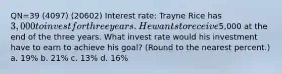 QN=39 (4097) (20602) Interest rate: Trayne Rice has 3,000 to invest for three years. He wants to receive5,000 at the end of the three years. What invest rate would his investment have to earn to achieve his goal? (Round to the nearest percent.) a. 19% b. 21% c. 13% d. 16%