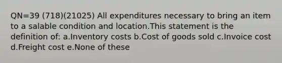 QN=39 (718)(21025) All expenditures necessary to bring an item to a salable condition and location.This statement is the definition of: a.Inventory costs b.Cost of goods sold c.Invoice cost d.Freight cost e.None of these