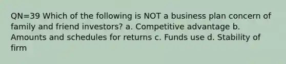 QN=39 Which of the following is NOT a business plan concern of family and friend investors? a. Competitive advantage b. Amounts and schedules for returns c. Funds use d. Stability of firm