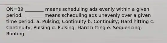 QN=39 ________ means scheduling ads evenly within a given period. ________ means scheduling ads unevenly over a given time period. a. Pulsing; Continuity b. Continuity; Hard hitting c. Continuity; Pulsing d. Pulsing; Hard hitting e. Sequencing; Routing