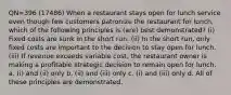 QN=396 (17486) When a restaurant stays open for lunch service even though few customers patronize the restaurant for lunch, which of the following principles is (are) best demonstrated? (i) Fixed costs are sunk in the short run. (ii) In the short run, only fixed costs are important to the decision to stay open for lunch. (iii) If revenue exceeds variable cost, the restaurant owner is making a profitable strategic decision to remain open for lunch. a. (i) and (ii) only b. (ii) and (iii) only c. (i) and (iii) only d. All of these principles are demonstrated.