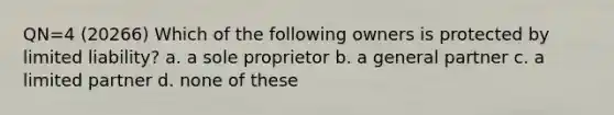 QN=4 (20266) Which of the following owners is protected by limited liability? a. a sole proprietor b. a general partner c. a limited partner d. none of these