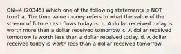 QN=4 (20345) Which one of the following statements is NOT true? a. The time value money refers to what the value of the stream of future cash flows today is. b. A dollar received today is worth more than a dollar received tomorrow. c. A dollar received tomorrow is worth less than a dollar received today. d. A dollar received today is worth less than a dollar received tomorrow.