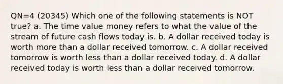 QN=4 (20345) Which one of the following statements is NOT true? a. The time value money refers to what the value of the stream of future cash flows today is. b. A dollar received today is worth more than a dollar received tomorrow. c. A dollar received tomorrow is worth less than a dollar received today. d. A dollar received today is worth less than a dollar received tomorrow.