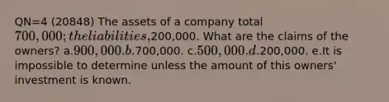 QN=4 (20848) The assets of a company total 700,000; the liabilities,200,000. What are the claims of the owners? a.900,000. b.700,000. c.500,000. d.200,000. e.It is impossible to determine unless the amount of this owners' investment is known.