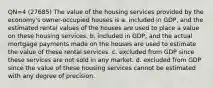 QN=4 (27685) The value of the housing services provided by the economy's owner-occupied houses is a. included in GDP, and the estimated rental values of the houses are used to place a value on these housing services. b. included in GDP, and the actual mortgage payments made on the houses are used to estimate the value of these rental services. c. excluded from GDP since these services are not sold in any market. d. excluded from GDP since the value of these housing services cannot be estimated with any degree of precision.