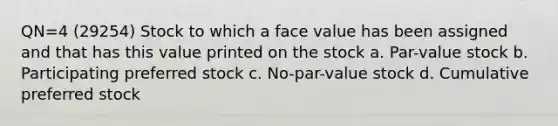 QN=4 (29254) Stock to which a face value has been assigned and that has this value printed on the stock a. Par-value stock b. Participating <a href='https://www.questionai.com/knowledge/knMe8J8s7L-preferred-stock' class='anchor-knowledge'>preferred stock</a> c. No-par-value stock d. Cumulative preferred stock