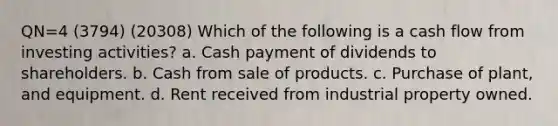 QN=4 (3794) (20308) Which of the following is a cash flow from investing activities? a. Cash payment of dividends to shareholders. b. Cash from sale of products. c. Purchase of plant, and equipment. d. Rent received from industrial property owned.