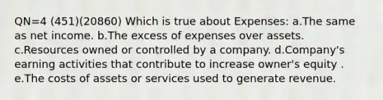 QN=4 (451)(20860) Which is true about Expenses: a.The same as net income. b.The excess of expenses over assets. c.Resources owned or controlled by a company. d.Company's earning activities that contribute to increase owner's equity . e.The costs of assets or services used to generate revenue.