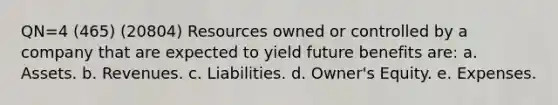 QN=4 (465) (20804) Resources owned or controlled by a company that are expected to yield future benefits are: a. Assets. b. Revenues. c. Liabilities. d. Owner's Equity. e. Expenses.