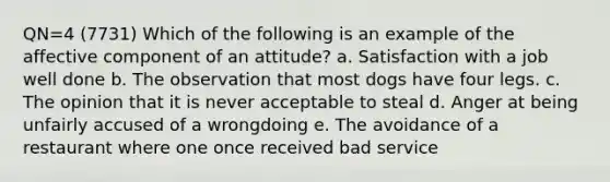 QN=4 (7731) Which of the following is an example of the affective component of an attitude? a. Satisfaction with a job well done b. The observation that most dogs have four legs. c. The opinion that it is never acceptable to steal d. Anger at being unfairly accused of a wrongdoing e. The avoidance of a restaurant where one once received bad service