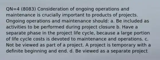 QN=4 (8083) Consideration of ongoing operations and maintenance is crucially important to products of projects. Ongoing operations and maintenance should: a. Be included as activities to be performed during project closure b. Have a separate phase in the project life cycle, because a large portion of life cycle costs is devoted to maintenance and operations. c. Not be viewed as part of a project. A project is temporary with a definite beginning and end. d. Be viewed as a separate project