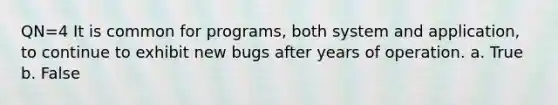 QN=4 It is common for programs, both system and application, to continue to exhibit new bugs after years of operation. a. True b. False