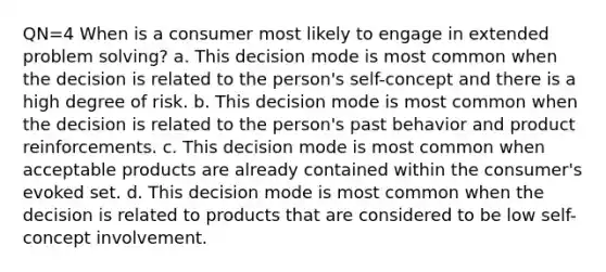 QN=4 When is a consumer most likely to engage in extended problem solving? a. This decision mode is most common when the decision is related to the person's self-concept and there is a high degree of risk. b. This decision mode is most common when the decision is related to the person's past behavior and product reinforcements. c. This decision mode is most common when acceptable products are already contained within the consumer's evoked set. d. This decision mode is most common when the decision is related to products that are considered to be low self-concept involvement.