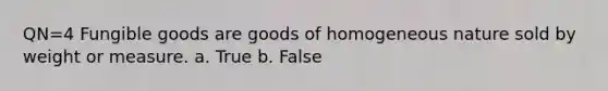 QN=4 Fungible goods are goods of homogeneous nature sold by weight or measure. a. True b. False