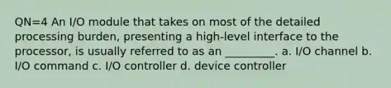 QN=4 An I/O module that takes on most of the detailed processing burden, presenting a high-level interface to the processor, is usually referred to as an _________. a. I/O channel b. I/O command c. I/O controller d. device controller