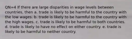 QN=4 If there are large disparities in wage levels between countries, then a. trade is likely to be harmful to the country with the low wages. b. trade is likely to be harmful to the country with the high wages. c. trade is likely to be harmful to both countries. d. trade is likely to have no effect on either country. e. trade is likely to be harmful to neither country.