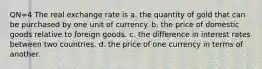 QN=4 The real exchange rate is a. the quantity of gold that can be purchased by one unit of currency. b. the price of domestic goods relative to foreign goods. c. the difference in interest rates between two countries. d. the price of one currency in terms of another.