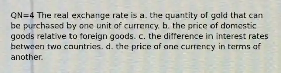 QN=4 The real exchange rate is a. the quantity of gold that can be purchased by one unit of currency. b. the price of domestic goods relative to foreign goods. c. the difference in interest rates between two countries. d. the price of one currency in terms of another.