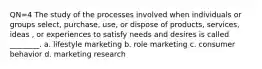 QN=4 The study of the processes involved when individuals or groups select, purchase, use, or dispose of products, services, ideas , or experiences to satisfy needs and desires is called ________. a. lifestyle marketing b. role marketing c. consumer behavior d. marketing research