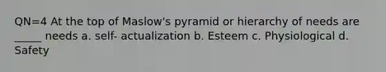 QN=4 At the top of Maslow's pyramid or hierarchy of needs are _____ needs a. self- actualization b. Esteem c. Physiological d. Safety