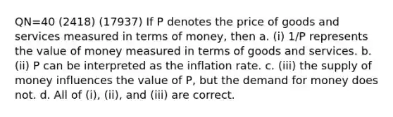 QN=40 (2418) (17937) If P denotes the price of goods and services measured in terms of money, then a. (i) 1/P represents the value of money measured in terms of goods and services. b. (ii) P can be interpreted as the inflation rate. c. (iii) the supply of money influences the value of P, but the demand for money does not. d. All of (i), (ii), and (iii) are correct.