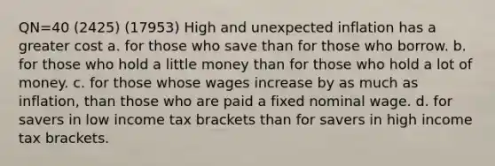 QN=40 (2425) (17953) High and unexpected inflation has a greater cost a. for those who save than for those who borrow. b. for those who hold a little money than for those who hold a lot of money. c. for those whose wages increase by as much as inflation, than those who are paid a fixed nominal wage. d. for savers in low income tax brackets than for savers in high income tax brackets.