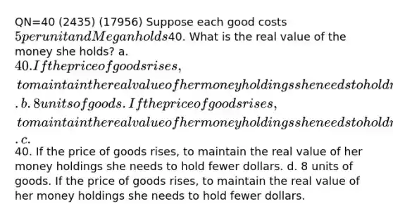 QN=40 (2435) (17956) Suppose each good costs 5 per unit and Megan holds40. What is the real value of the money she holds? a. 40. If the price of goods rises, to maintain the real value of her money holdings she needs to hold more dollars. b. 8 units of goods. If the price of goods rises, to maintain the real value of her money holdings she needs to hold more dollars. c.40. If the price of goods rises, to maintain the real value of her money holdings she needs to hold fewer dollars. d. 8 units of goods. If the price of goods rises, to maintain the real value of her money holdings she needs to hold fewer dollars.